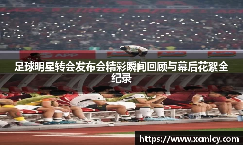 足球明星转会发布会精彩瞬间回顾与幕后花絮全纪录