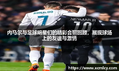 内马尔与足球明星们的精彩合照回顾，展现球场上的友谊与激情